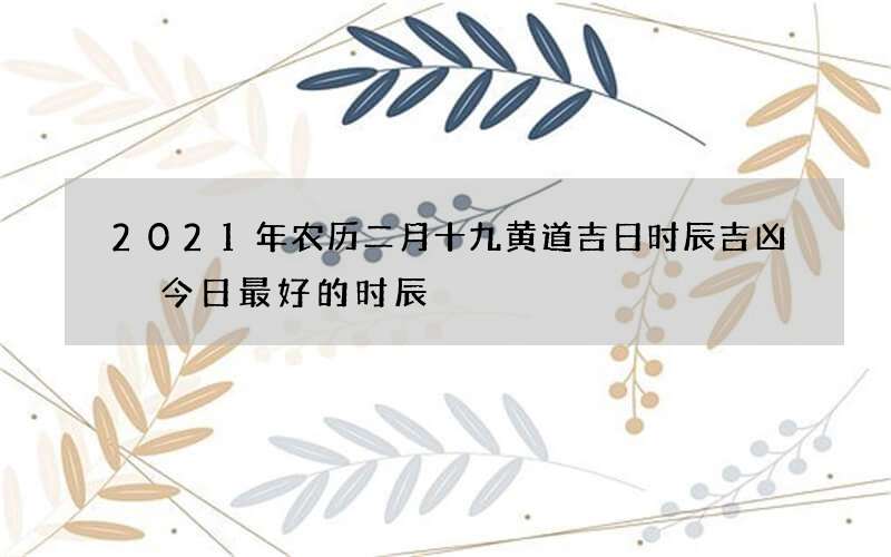 2021年农历二月十九黄道吉日时辰吉凶 今日最好的时辰